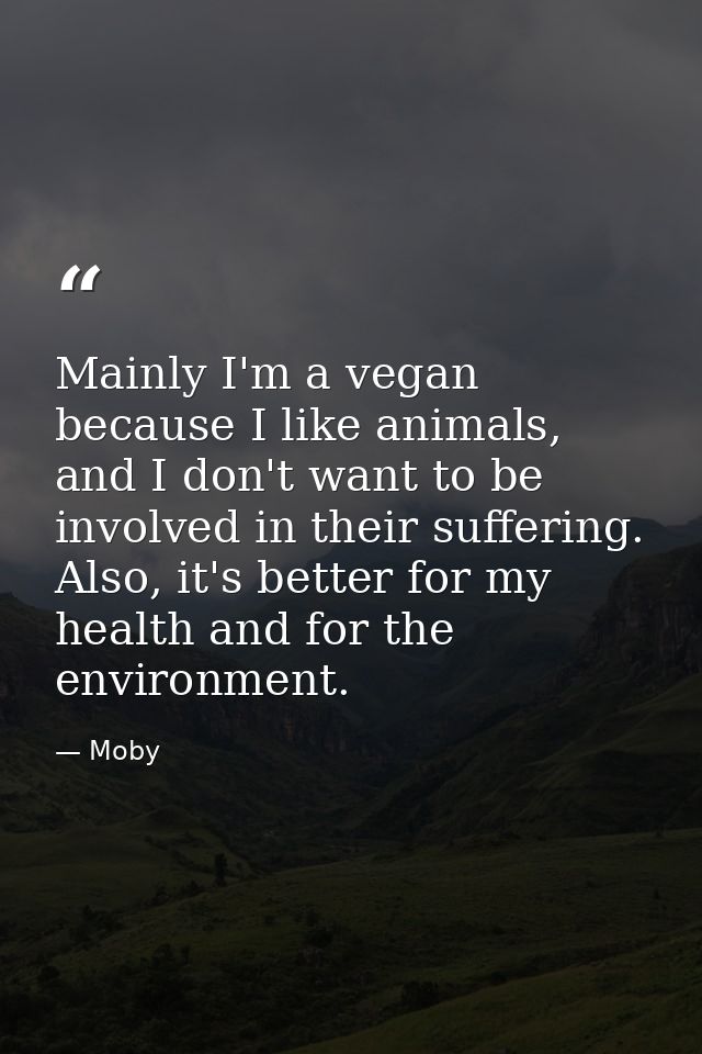 Mainly I'm a vegan because I like animals, and I don't want to be involved in their suffering. Also, it's better for my  — Moby