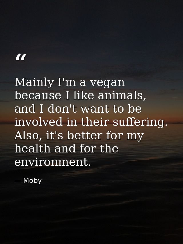 Mainly I'm a vegan because I like animals, and I don't want to be involved in their suffering. Also, it's better for my  — Moby