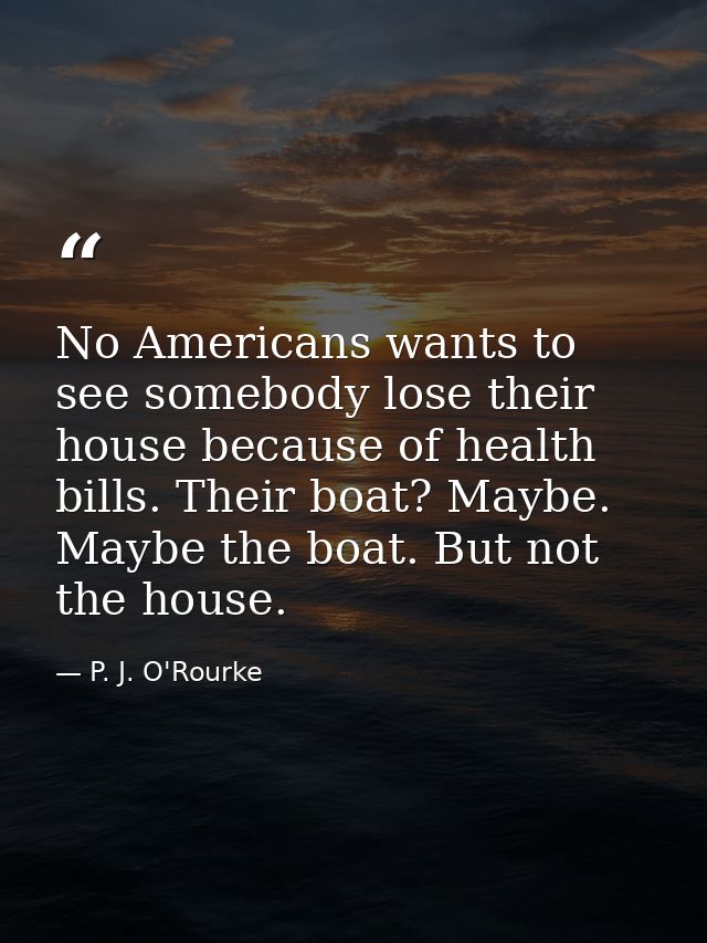 No Americans wants to see somebody lose their house because of health bills. Their boat? Maybe. Maybe the boat. But not  — P. J. O'Rourke