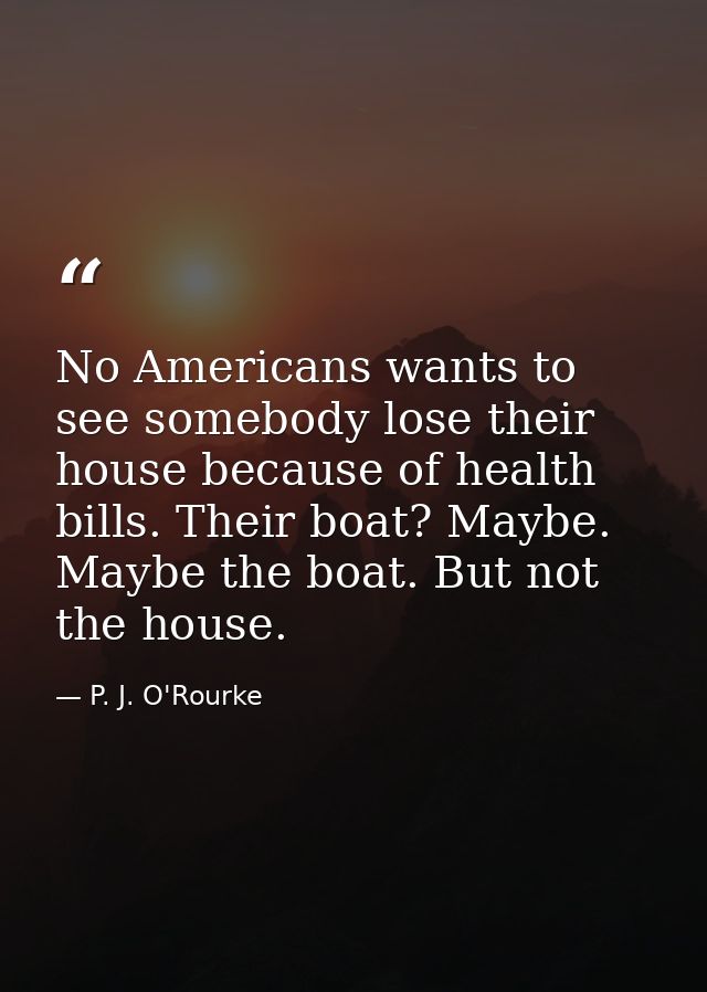 No Americans wants to see somebody lose their house because of health bills. Their boat? Maybe. Maybe the boat. But not  — P. J. O'Rourke