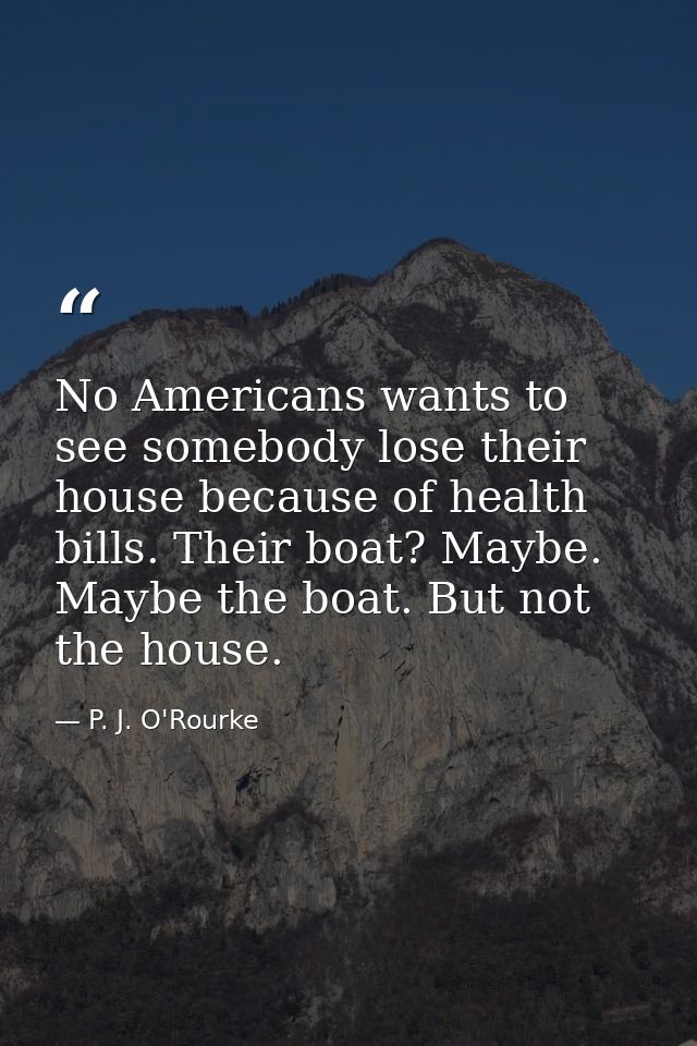 No Americans wants to see somebody lose their house because of health bills. Their boat? Maybe. Maybe the boat. But not  — P. J. O'Rourke