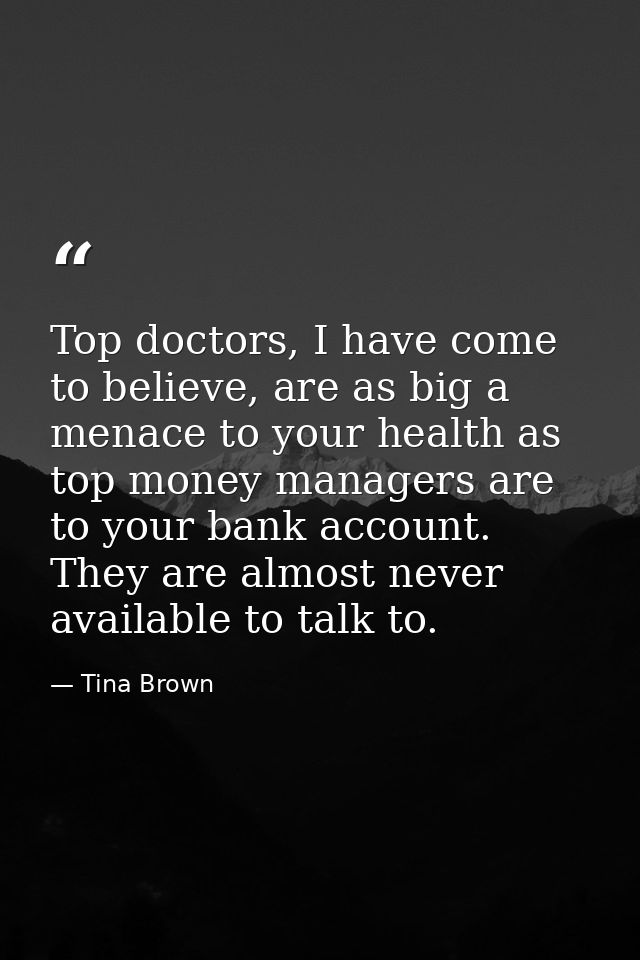 Top doctors, I have come to believe, are as big a menace to your health as top money managers are to your bank account.  — Tina Brown