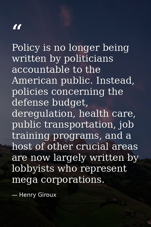 Policy is no longer being written by politicians accountable to the American public. Instead, policies concerning the de — Henry Giroux