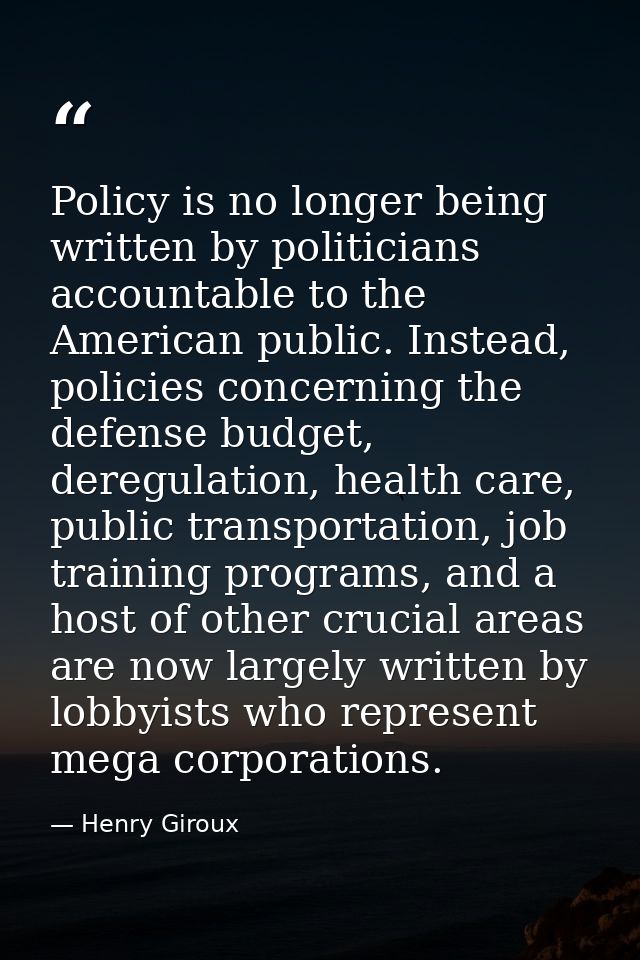 Policy is no longer being written by politicians accountable to the American public. Instead, policies concerning the de — Henry Giroux
