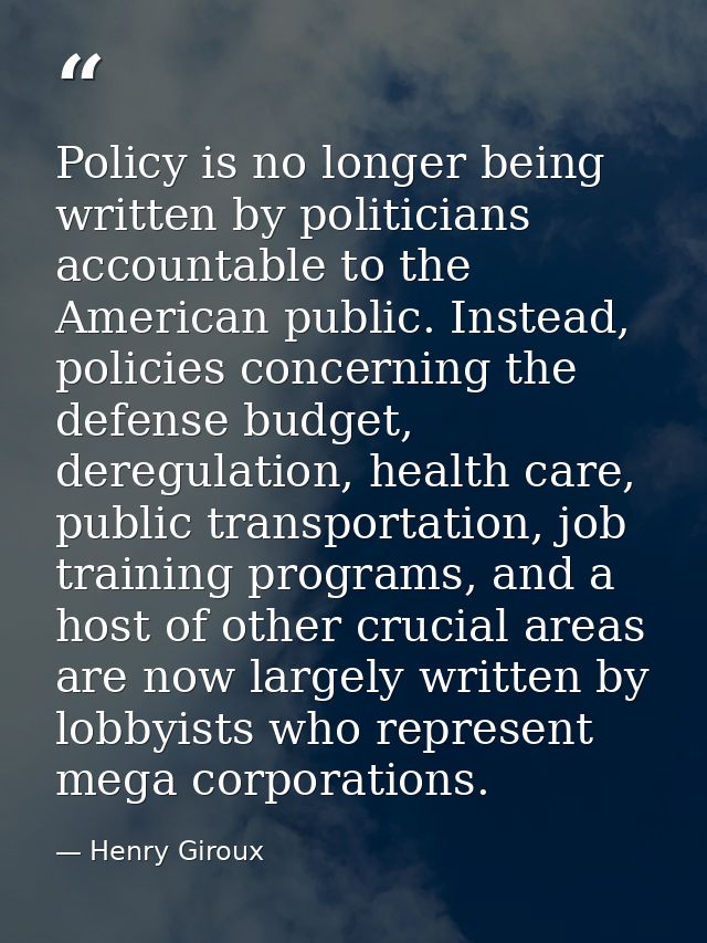 Policy is no longer being written by politicians accountable to the American public. Instead, policies concerning the de — Henry Giroux