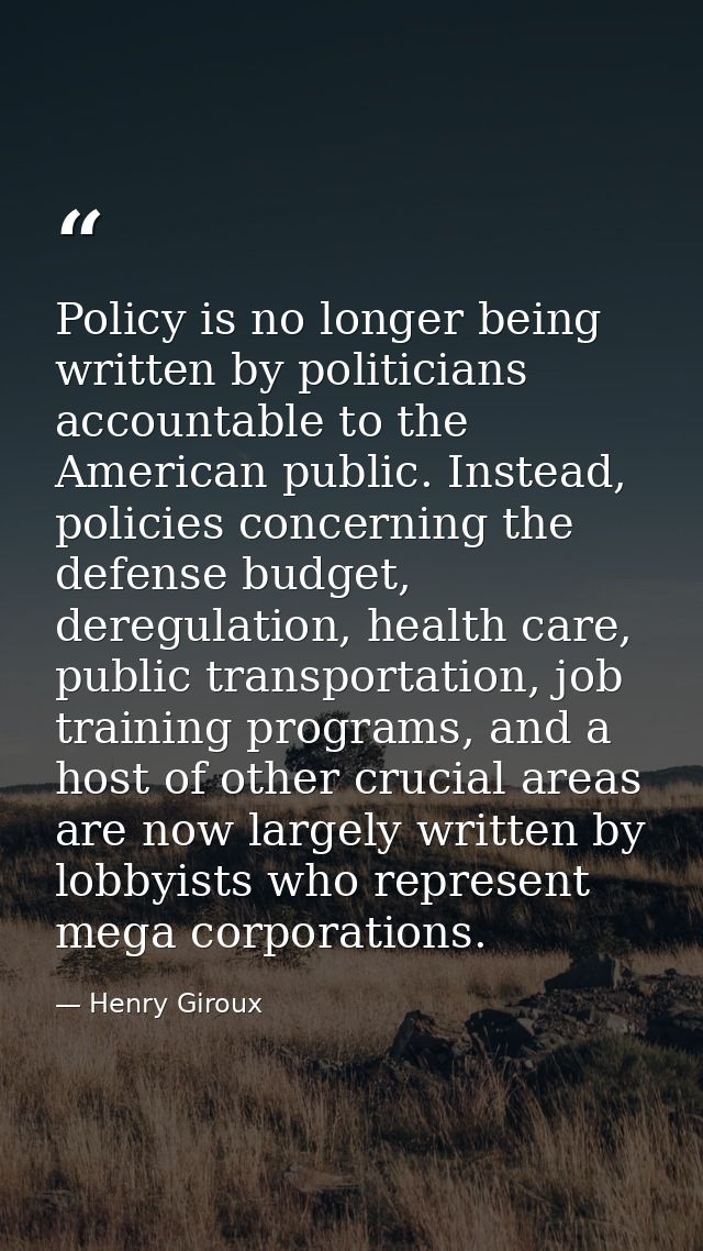 Policy is no longer being written by politicians accountable to the American public. Instead, policies concerning the de — Henry Giroux