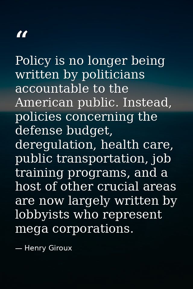 Policy is no longer being written by politicians accountable to the American public. Instead, policies concerning the de — Henry Giroux