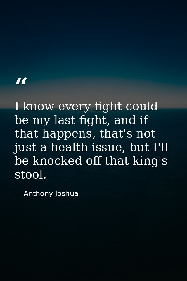I know every fight could be my last fight, and if that happens, that's not just a health issue, but I'll be knocked off  — Anthony Joshua