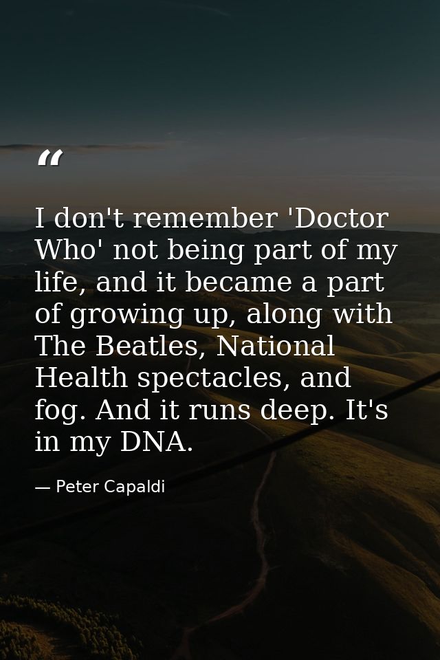 I don't remember 'Doctor Who' not being part of my life, and it became a part of growing up, along with The Beatles, Nat — Peter Capaldi