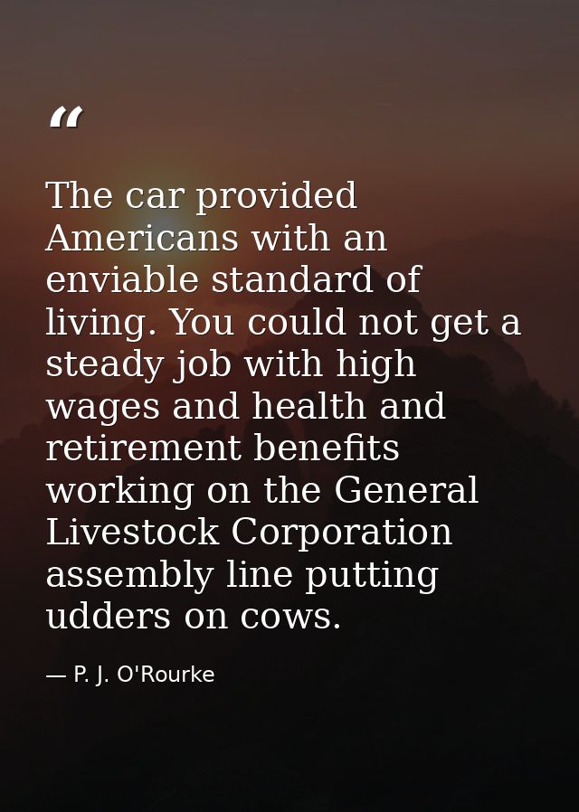 The car provided Americans with an enviable standard of living. You could not get a steady job with high wages and healt — P. J. O'Rourke