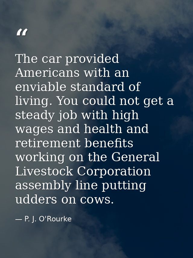 The car provided Americans with an enviable standard of living. You could not get a steady job with high wages and healt — P. J. O'Rourke