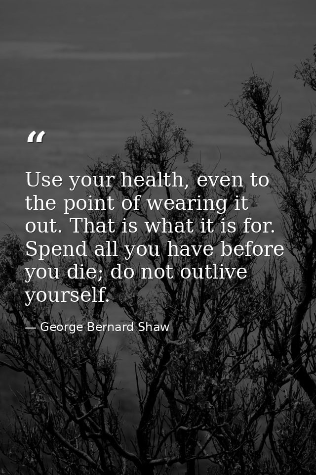 Use your health, even to the point of wearing it out. That is what it is for. Spend all you have before you die; do not  — George Bernard Shaw