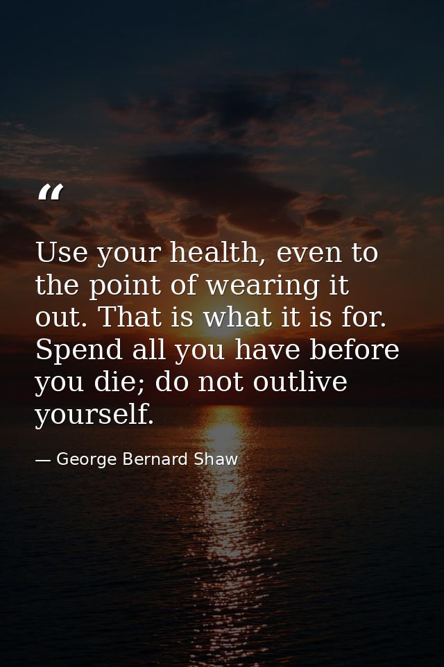 Use your health, even to the point of wearing it out. That is what it is for. Spend all you have before you die; do not  — George Bernard Shaw