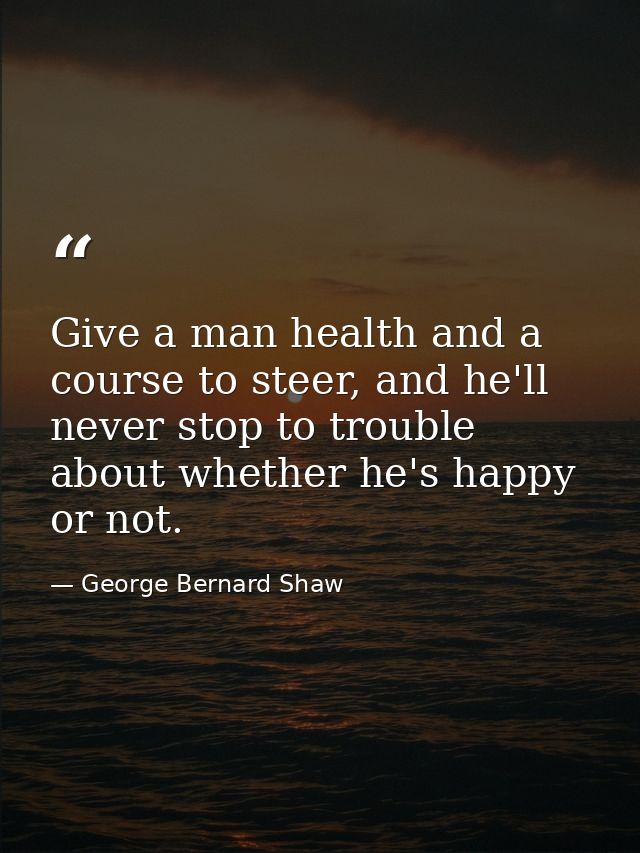 Give a man health and a course to steer, and he'll never stop to trouble about whether he's happy or not. — George Bernard Shaw