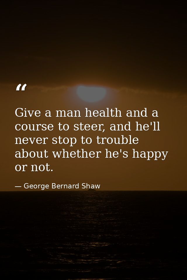 Give a man health and a course to steer, and he'll never stop to trouble about whether he's happy or not. — George Bernard Shaw
