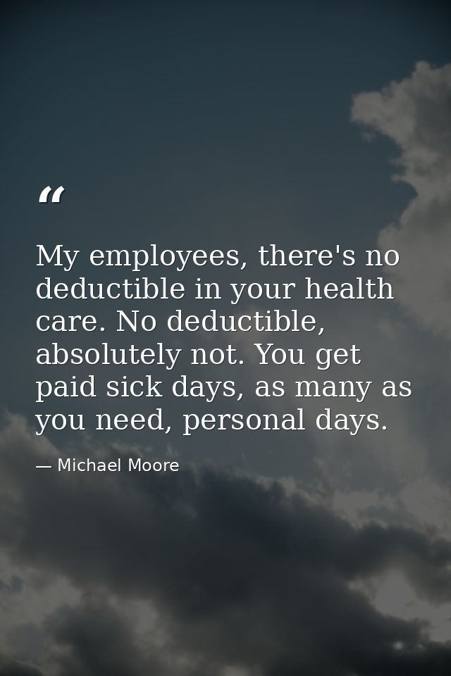 My employees, there's no deductible in your health care. No deductible, absolutely not. You get paid sick days, as many  — Michael Moore