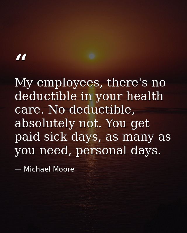 My employees, there's no deductible in your health care. No deductible, absolutely not. You get paid sick days, as many  — Michael Moore