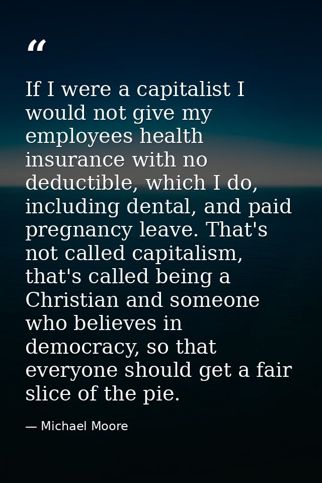 If I were a capitalist I would not give my employees health insurance with no deductible, which I do, including dental,  — Michael Moore