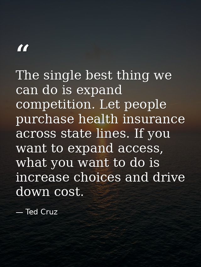 The single best thing we can do is expand competition. Let people purchase health insurance across state lines. If you w — Ted Cruz