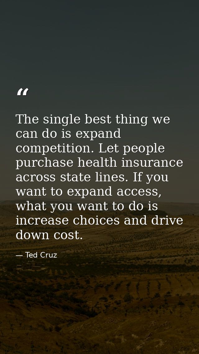 The single best thing we can do is expand competition. Let people purchase health insurance across state lines. If you w — Ted Cruz
