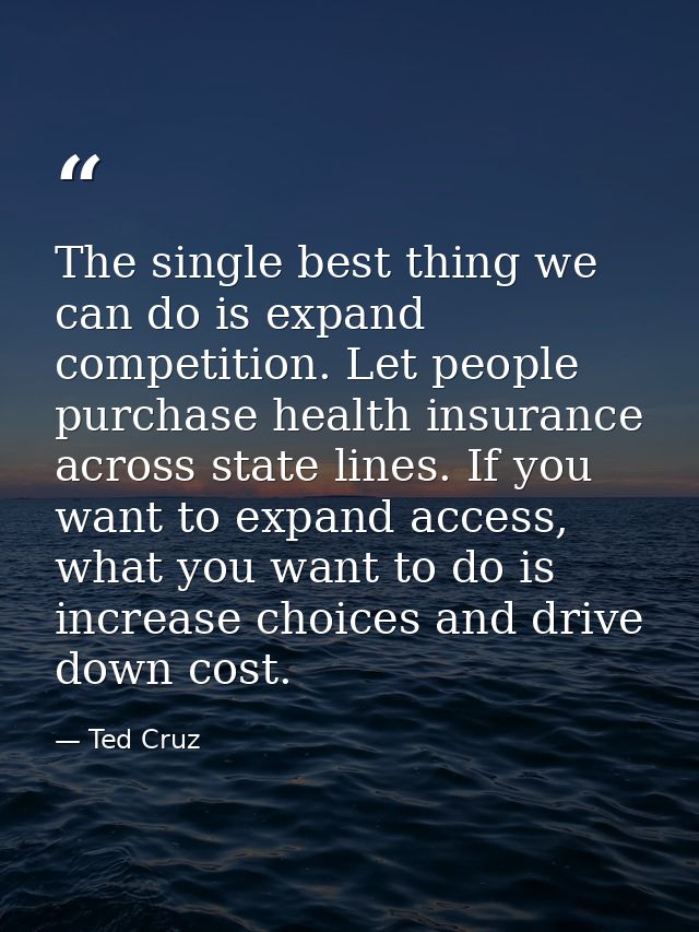 The single best thing we can do is expand competition. Let people purchase health insurance across state lines. If you w — Ted Cruz