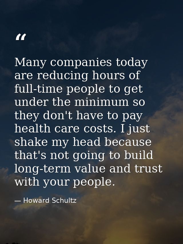 Many companies today are reducing hours of full-time people to get under the minimum so they don't have to pay health ca — Howard Schultz