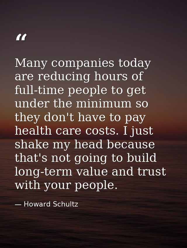 Many companies today are reducing hours of full-time people to get under the minimum so they don't have to pay health ca — Howard Schultz