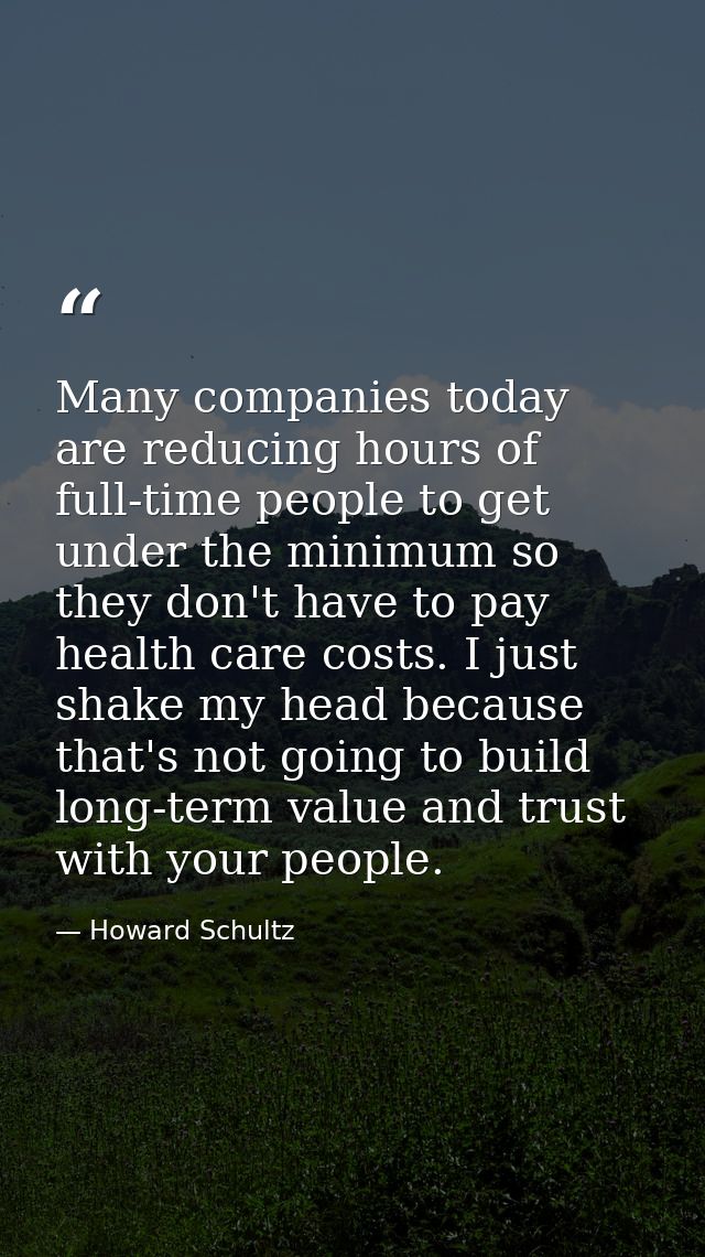 Many companies today are reducing hours of full-time people to get under the minimum so they don't have to pay health ca — Howard Schultz