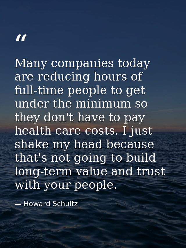 Many companies today are reducing hours of full-time people to get under the minimum so they don't have to pay health ca — Howard Schultz