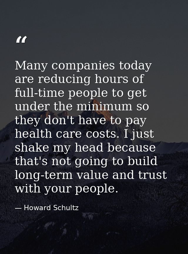 Many companies today are reducing hours of full-time people to get under the minimum so they don't have to pay health ca — Howard Schultz