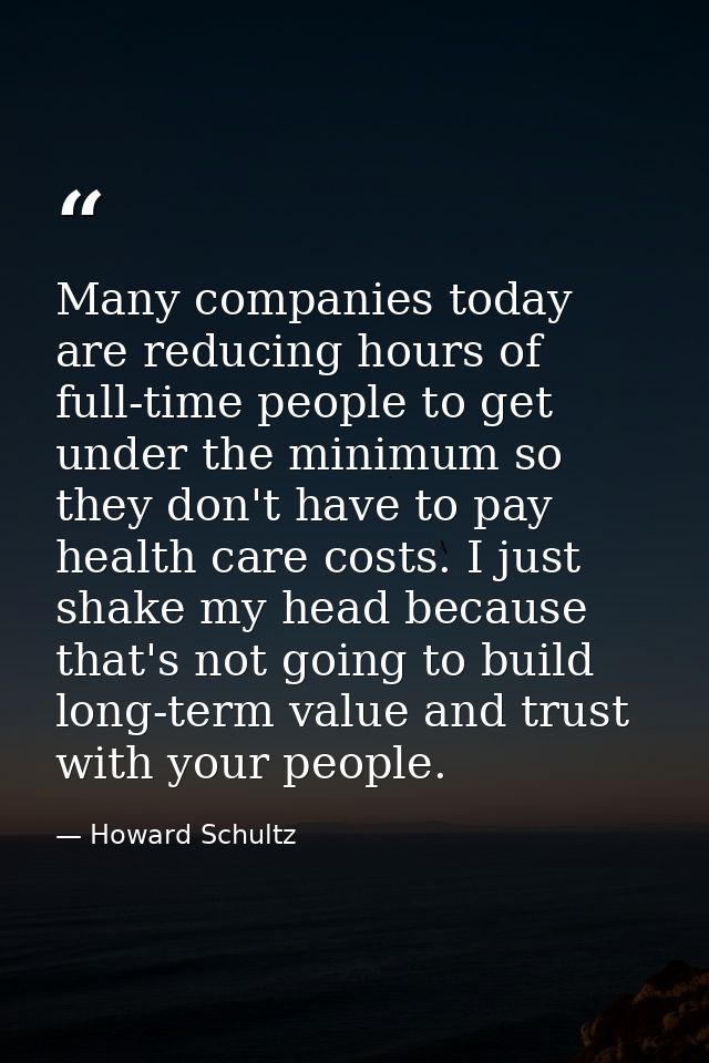 Many companies today are reducing hours of full-time people to get under the minimum so they don't have to pay health ca — Howard Schultz