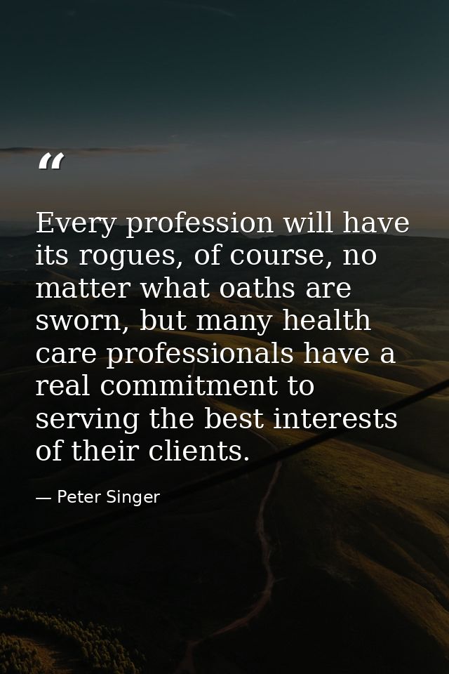 Every profession will have its rogues, of course, no matter what oaths are sworn, but many health care professionals hav — Peter Singer