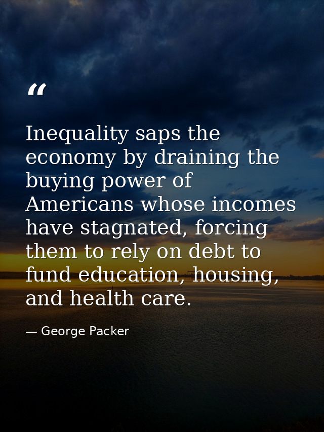 Inequality saps the economy by draining the buying power of Americans whose incomes have stagnated, forcing them to rely — George Packer