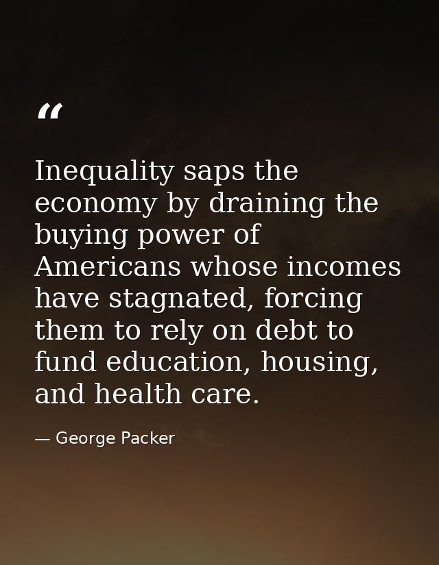 Inequality saps the economy by draining the buying power of Americans whose incomes have stagnated, forcing them to rely — George Packer