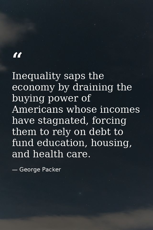 Inequality saps the economy by draining the buying power of Americans whose incomes have stagnated, forcing them to rely — George Packer