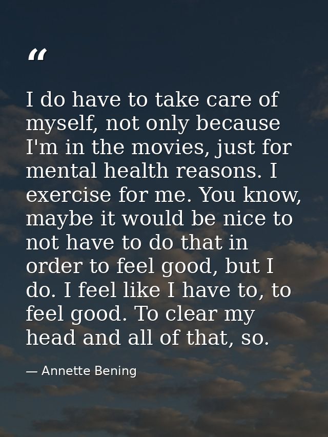 I do have to take care of myself, not only because I'm in the movies, just for mental health reasons. I exercise for me. — Annette Bening