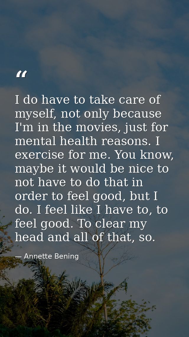 I do have to take care of myself, not only because I'm in the movies, just for mental health reasons. I exercise for me. — Annette Bening