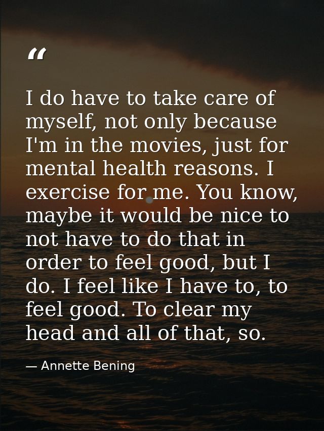 I do have to take care of myself, not only because I'm in the movies, just for mental health reasons. I exercise for me. — Annette Bening