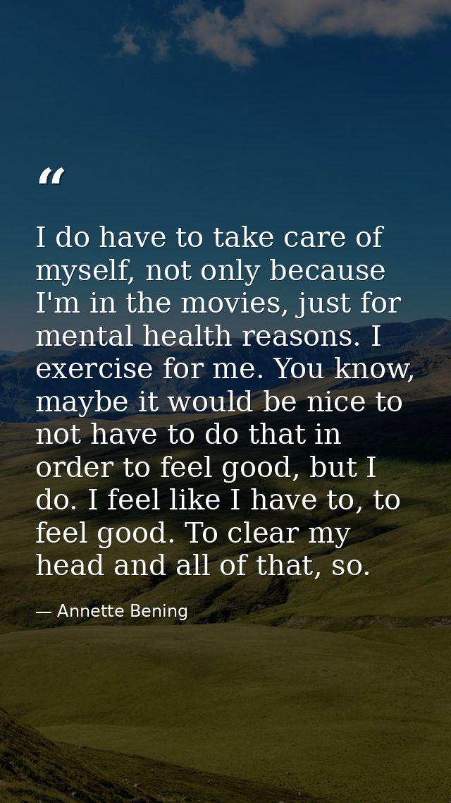 I do have to take care of myself, not only because I'm in the movies, just for mental health reasons. I exercise for me. — Annette Bening