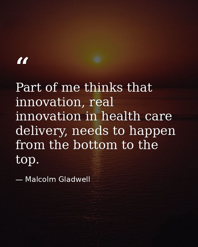 Part of me thinks that innovation, real innovation in health care delivery, needs to happen from the bottom to the top. — Malcolm Gladwell