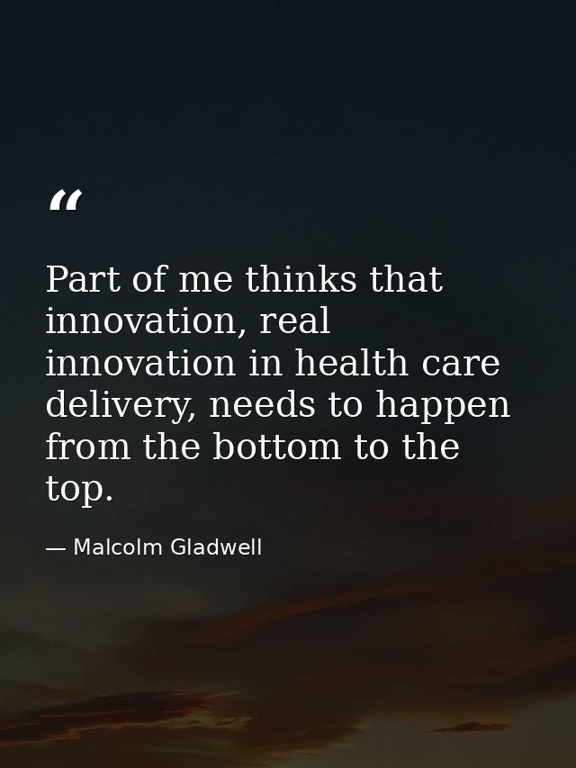 Part of me thinks that innovation, real innovation in health care delivery, needs to happen from the bottom to the top. — Malcolm Gladwell