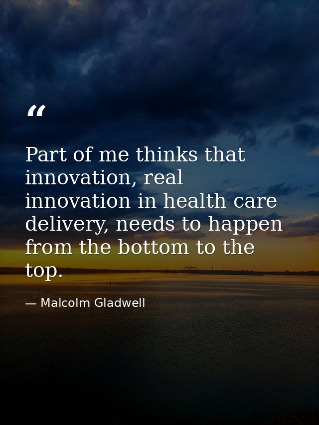 Part of me thinks that innovation, real innovation in health care delivery, needs to happen from the bottom to the top. — Malcolm Gladwell