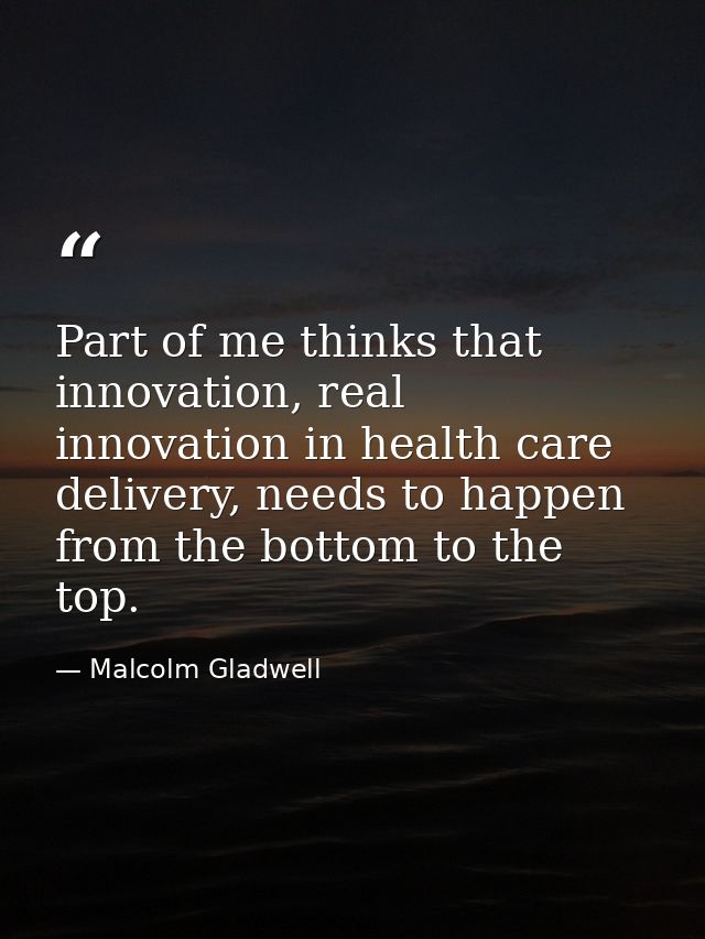 Part of me thinks that innovation, real innovation in health care delivery, needs to happen from the bottom to the top. — Malcolm Gladwell