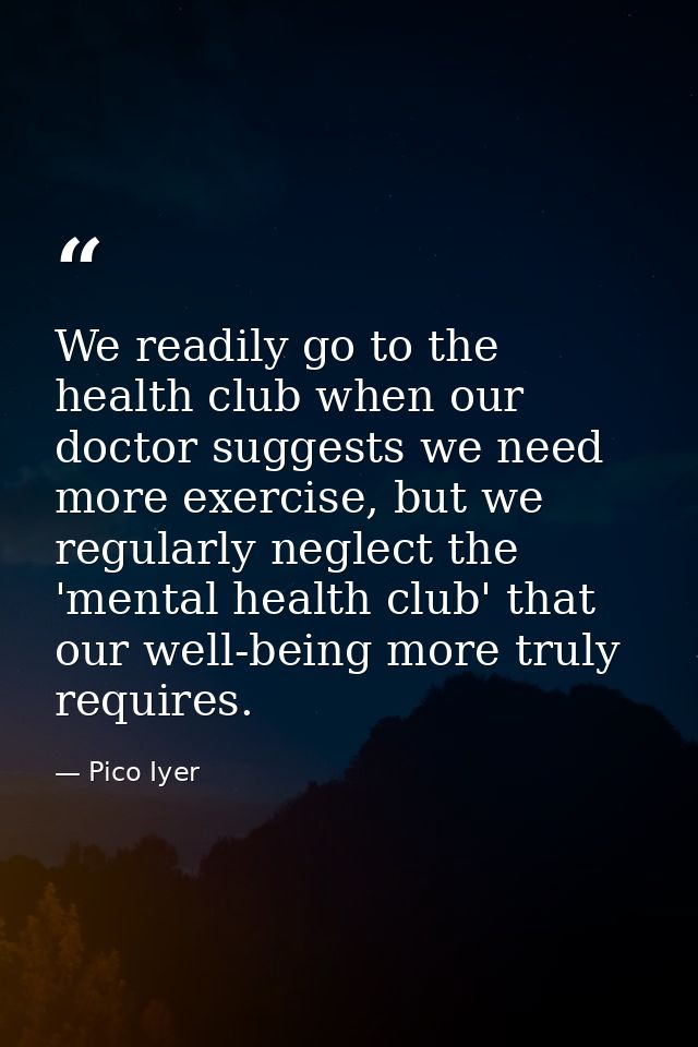 We readily go to the health club when our doctor suggests we need more exercise, but we regularly neglect the 'mental he — Pico Iyer