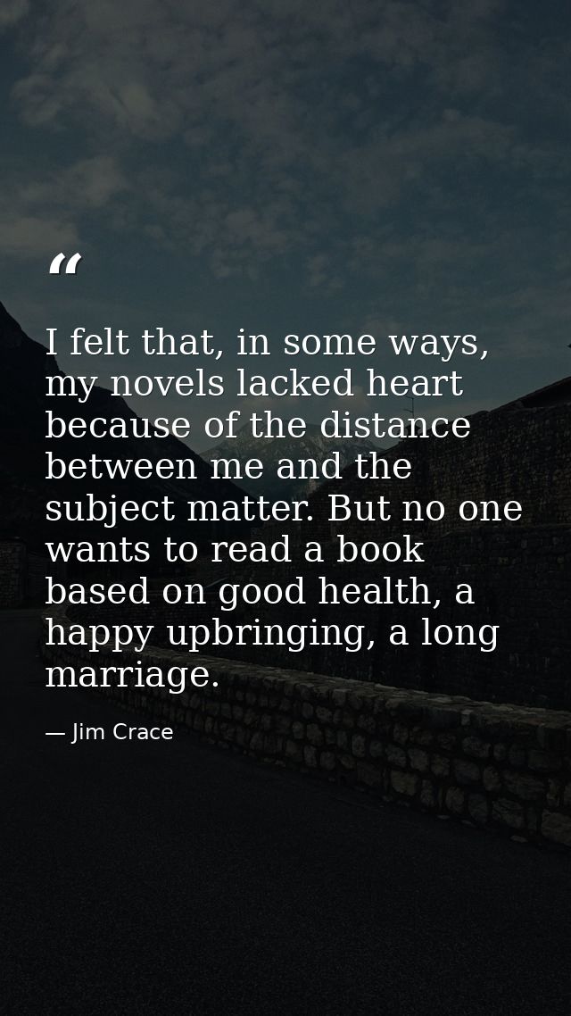 I felt that, in some ways, my novels lacked heart because of the distance between me and the subject matter. But no one  — Jim Crace