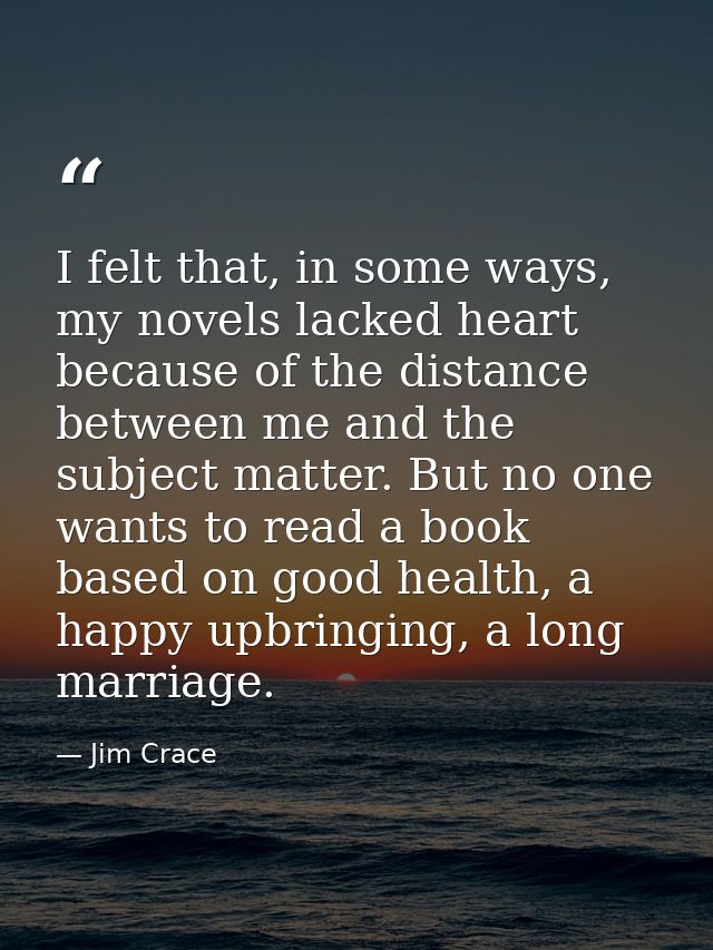 I felt that, in some ways, my novels lacked heart because of the distance between me and the subject matter. But no one  — Jim Crace