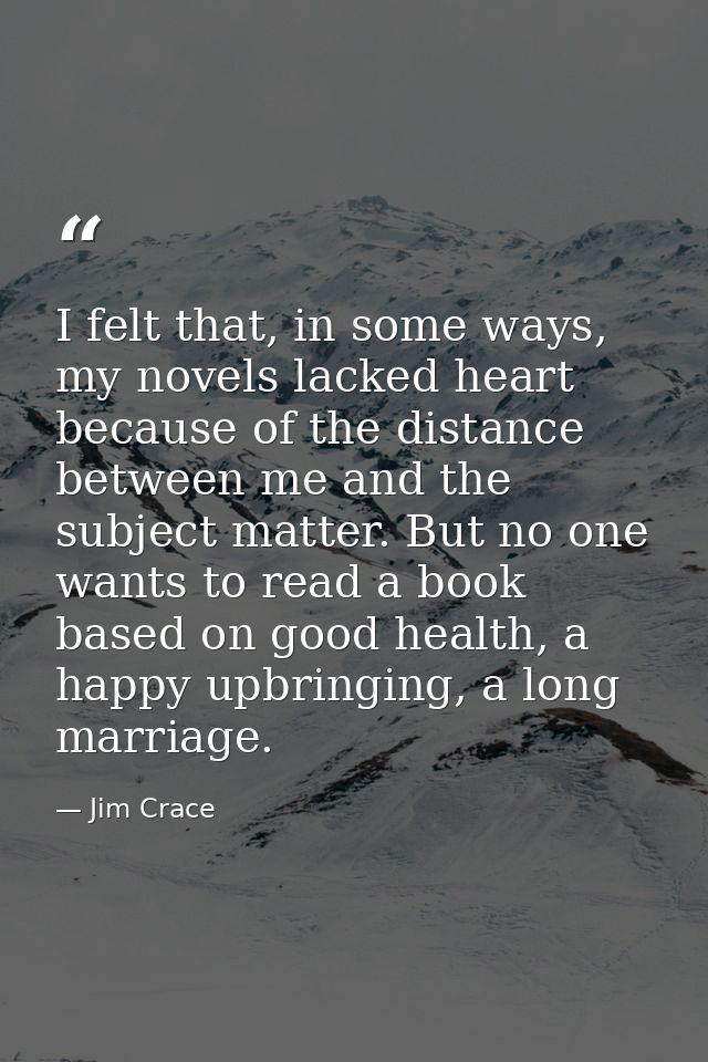 I felt that, in some ways, my novels lacked heart because of the distance between me and the subject matter. But no one  — Jim Crace