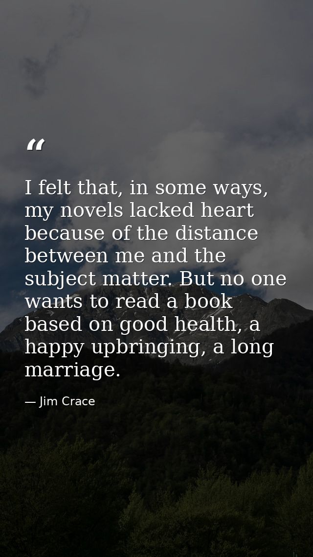 I felt that, in some ways, my novels lacked heart because of the distance between me and the subject matter. But no one  — Jim Crace
