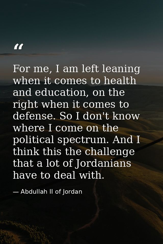 For me, I am left leaning when it comes to health and education, on the right when it comes to defense. So I don't know  — Abdullah II of Jordan