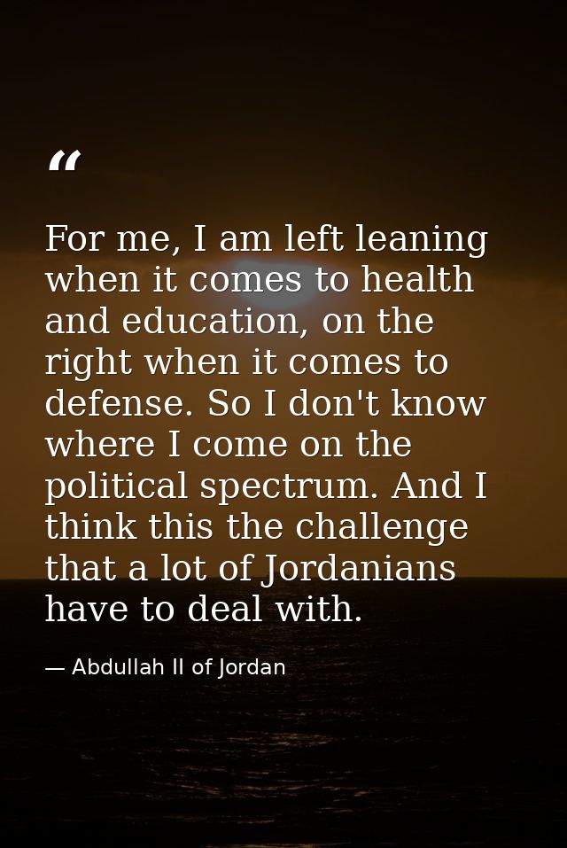 For me, I am left leaning when it comes to health and education, on the right when it comes to defense. So I don't know  — Abdullah II of Jordan
